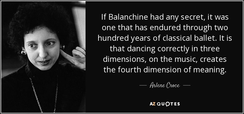 If Balanchine had any secret, it was one that has endured through two hundred years of classical ballet. It is that dancing correctly in three dimensions, on the music, creates the fourth dimension of meaning. - Arlene Croce