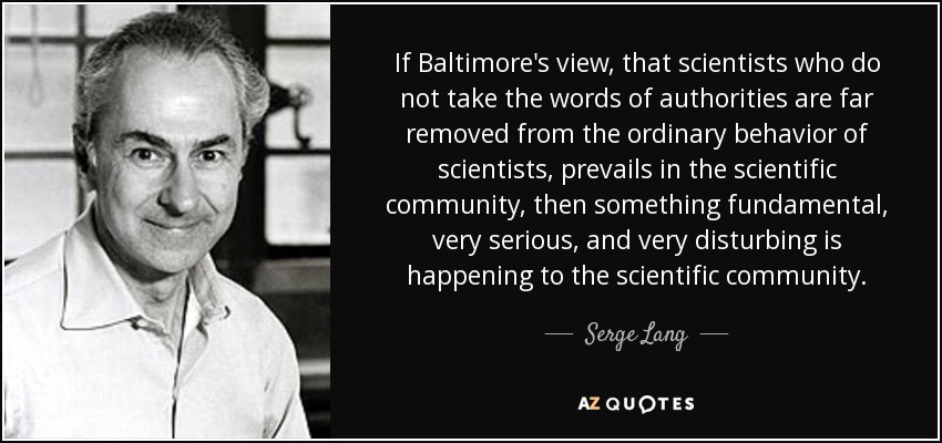 If Baltimore's view, that scientists who do not take the words of authorities are far removed from the ordinary behavior of scientists, prevails in the scientific community, then something fundamental, very serious, and very disturbing is happening to the scientific community. - Serge Lang