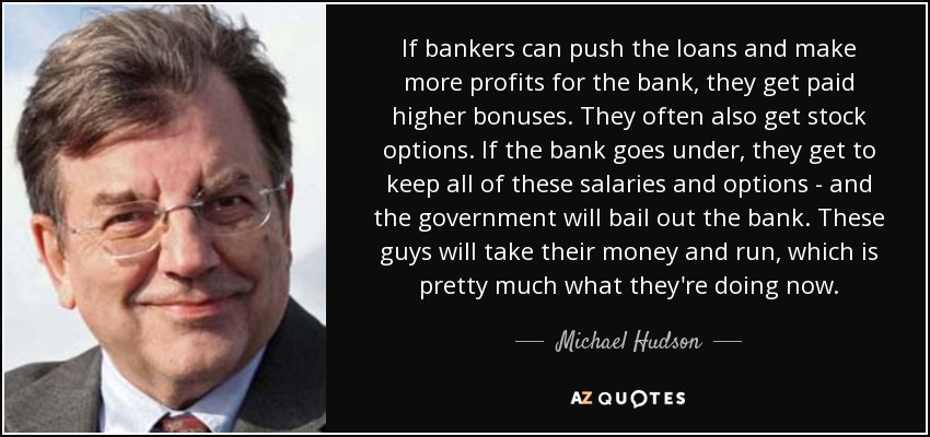 If bankers can push the loans and make more profits for the bank, they get paid higher bonuses. They often also get stock options. If the bank goes under, they get to keep all of these salaries and options - and the government will bail out the bank. These guys will take their money and run, which is pretty much what they're doing now. - Michael Hudson