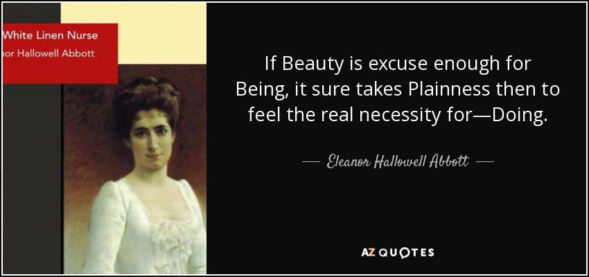 If Beauty is excuse enough for Being, it sure takes Plainness then to feel the real necessity for—Doing. - Eleanor Hallowell Abbott