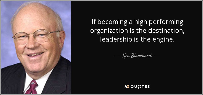 If becoming a high performing organization is the destination, leadership is the engine. - Ken Blanchard