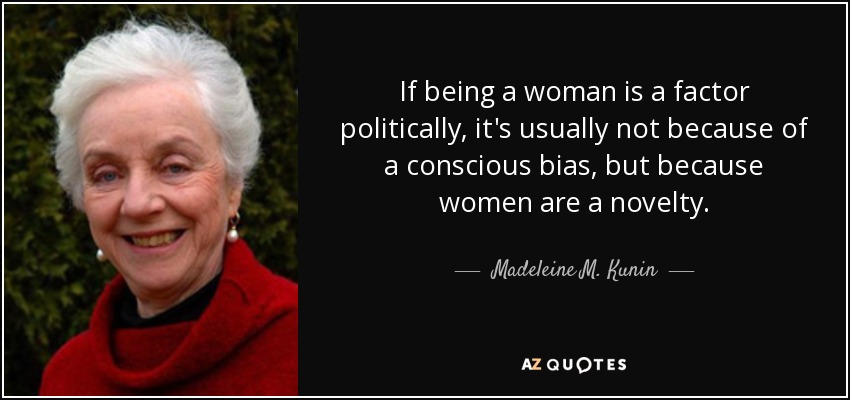 If being a woman is a factor politically, it's usually not because of a conscious bias, but because women are a novelty. - Madeleine M. Kunin