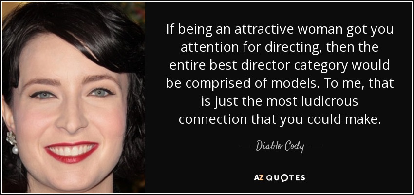 If being an attractive woman got you attention for directing, then the entire best director category would be comprised of models. To me, that is just the most ludicrous connection that you could make. - Diablo Cody