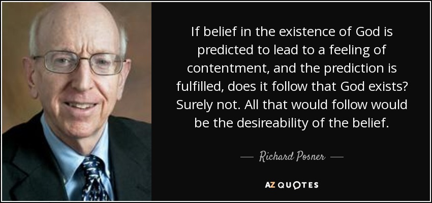 If belief in the existence of God is predicted to lead to a feeling of contentment, and the prediction is fulfilled, does it follow that God exists? Surely not. All that would follow would be the desireability of the belief. - Richard Posner