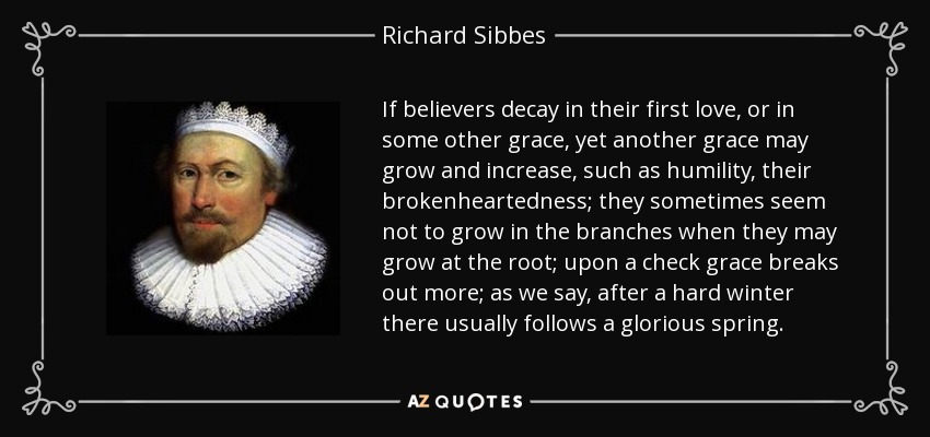 If believers decay in their first love, or in some other grace, yet another grace may grow and increase, such as humility, their brokenheartedness; they sometimes seem not to grow in the branches when they may grow at the root; upon a check grace breaks out more; as we say, after a hard winter there usually follows a glorious spring. - Richard Sibbes