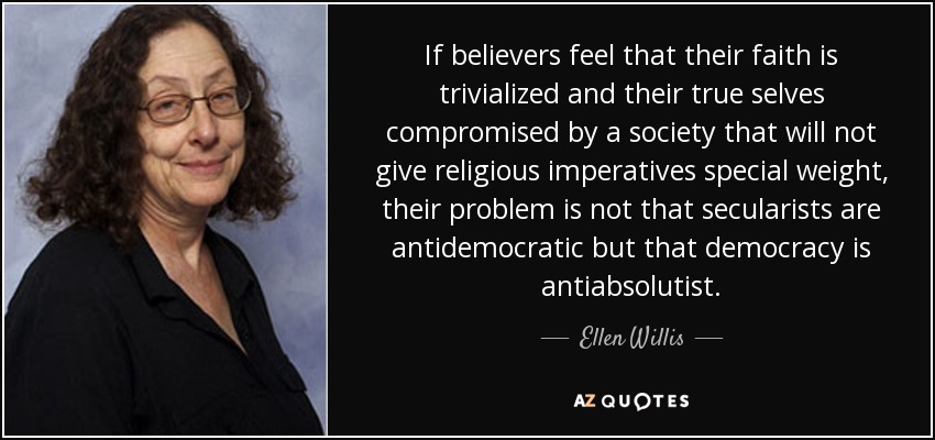 If believers feel that their faith is trivialized and their true selves compromised by a society that will not give religious imperatives special weight, their problem is not that secularists are antidemocratic but that democracy is antiabsolutist. - Ellen Willis