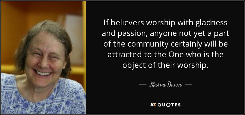 If believers worship with gladness and passion, anyone not yet a part of the community certainly will be attracted to the One who is the object of their worship. - Marva Dawn