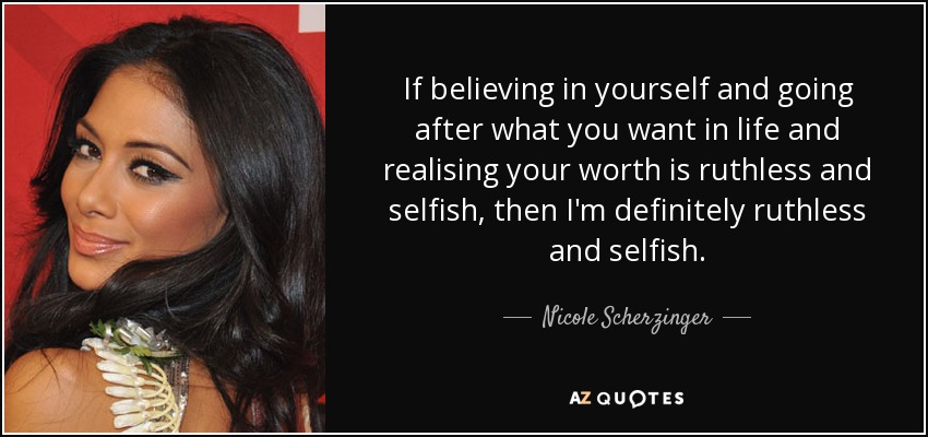 If believing in yourself and going after what you want in life and realising your worth is ruthless and selfish, then I'm definitely ruthless and selfish. - Nicole Scherzinger