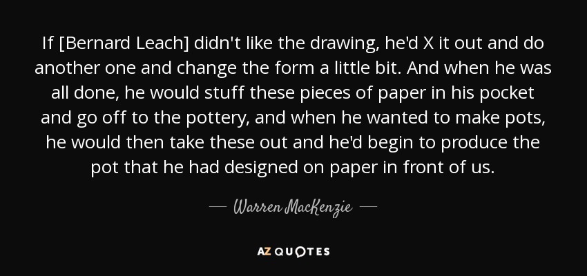 If [Bernard Leach] didn't like the drawing, he'd X it out and do another one and change the form a little bit. And when he was all done, he would stuff these pieces of paper in his pocket and go off to the pottery, and when he wanted to make pots, he would then take these out and he'd begin to produce the pot that he had designed on paper in front of us. - Warren MacKenzie