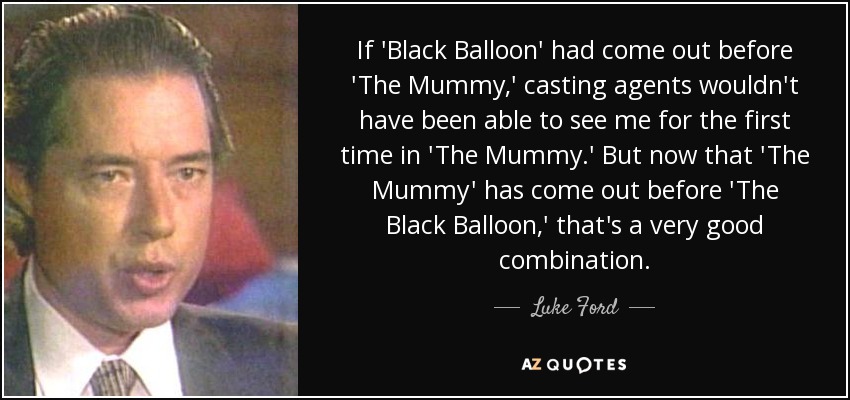 If 'Black Balloon' had come out before 'The Mummy,' casting agents wouldn't have been able to see me for the first time in 'The Mummy.' But now that 'The Mummy' has come out before 'The Black Balloon,' that's a very good combination. - Luke Ford