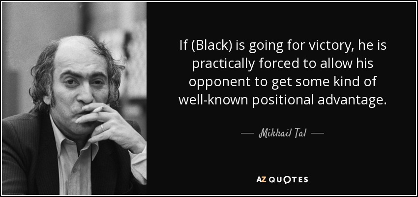 If (Black) is going for victory, he is practically forced to allow his opponent to get some kind of well-known positional advantage. - Mikhail Tal