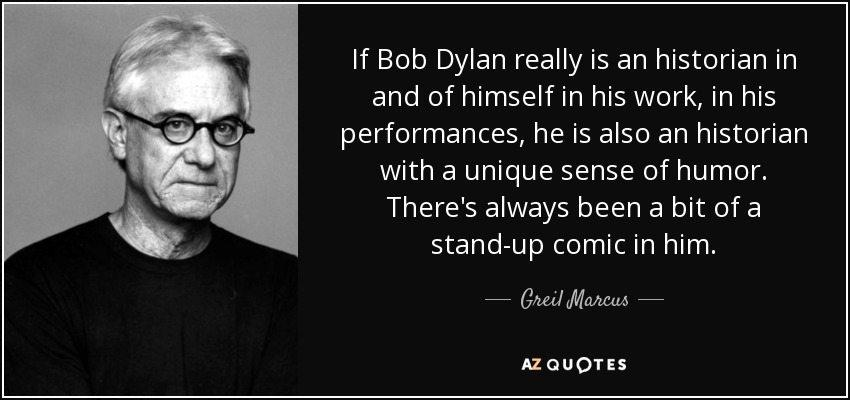 If Bob Dylan really is an historian in and of himself in his work, in his performances, he is also an historian with a unique sense of humor. There's always been a bit of a stand-up comic in him. - Greil Marcus