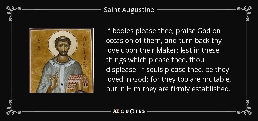 If bodies please thee, praise God on occasion of them, and turn back thy love upon their Maker; lest in these things which please thee, thou displease. If souls please thee, be they loved in God: for they too are mutable, but in Him they are firmly established. - Saint Augustine