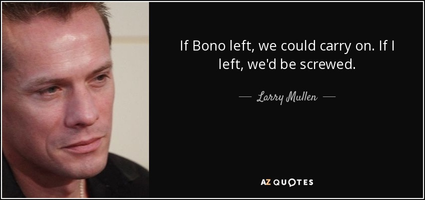 If Bono left, we could carry on. If I left, we'd be screwed. - Larry Mullen, Jr.