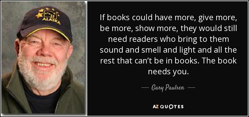 If books could have more, give more, be more, show more, they would still need readers who bring to them sound and smell and light and all the rest that can’t be in books. The book needs you. - Gary Paulsen