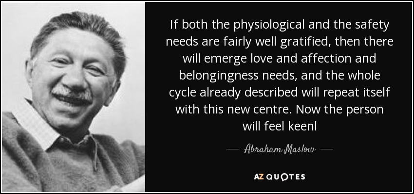 If both the physiological and the safety needs are fairly well gratified, then there will emerge love and affection and belongingness needs, and the whole cycle already described will repeat itself with this new centre. Now the person will feel keenl - Abraham Maslow