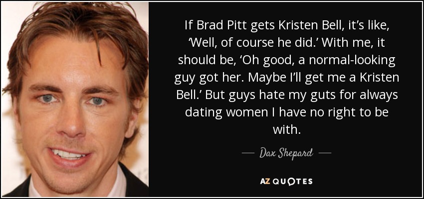 If Brad Pitt gets Kristen Bell, it’s like, ‘Well, of course he did.’ With me, it should be, ‘Oh good, a normal-looking guy got her. Maybe I’ll get me a Kristen Bell.’ But guys hate my guts for always dating women I have no right to be with. - Dax Shepard