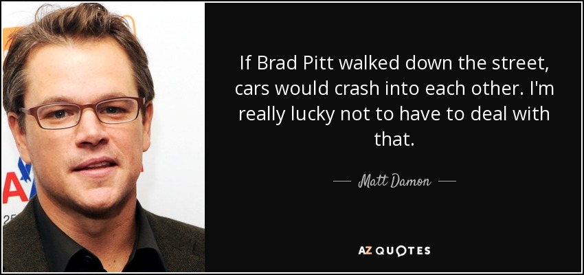 If Brad Pitt walked down the street, cars would crash into each other. I'm really lucky not to have to deal with that. - Matt Damon