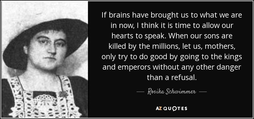 If brains have brought us to what we are in now, I think it is time to allow our hearts to speak. When our sons are killed by the millions, let us, mothers, only try to do good by going to the kings and emperors without any other danger than a refusal. - Rosika Schwimmer