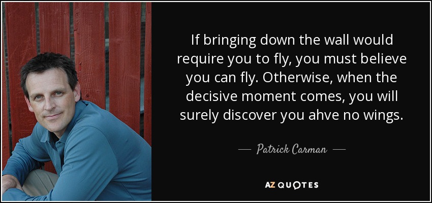 If bringing down the wall would require you to fly, you must believe you can fly. Otherwise, when the decisive moment comes, you will surely discover you ahve no wings. - Patrick Carman