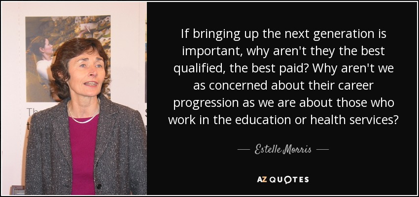 If bringing up the next generation is important, why aren't they the best qualified, the best paid? Why aren't we as concerned about their career progression as we are about those who work in the education or health services? - Estelle Morris, Baroness Morris of Yardley