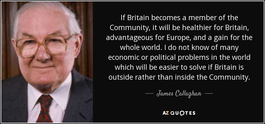 If Britain becomes a member of the Community, it will be healthier for Britain, advantageous for Europe, and a gain for the whole world. I do not know of many economic or political problems in the world which will be easier to solve if Britain is outside rather than inside the Community. - James Callaghan