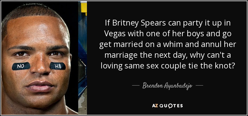 If Britney Spears can party it up in Vegas with one of her boys and go get married on a whim and annul her marriage the next day, why can't a loving same sex couple tie the knot? - Brendon Ayanbadejo