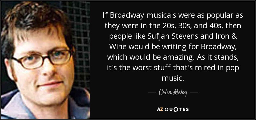 If Broadway musicals were as popular as they were in the 20s, 30s, and 40s, then people like Sufjan Stevens and Iron & Wine would be writing for Broadway, which would be amazing. As it stands, it's the worst stuff that's mired in pop music. - Colin Meloy