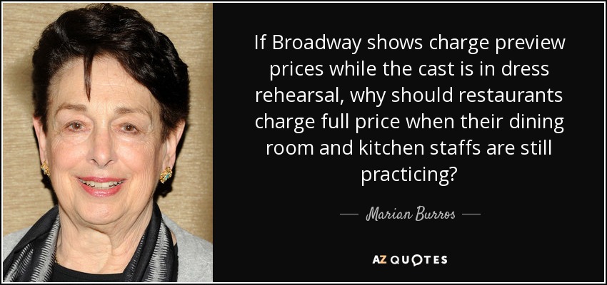 If Broadway shows charge preview prices while the cast is in dress rehearsal, why should restaurants charge full price when their dining room and kitchen staffs are still practicing? - Marian Burros