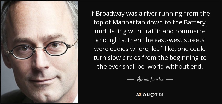 If Broadway was a river running from the top of Manhattan down to the Battery, undulating with traffic and commerce and lights, then the east-west streets were eddies where, leaf-like, one could turn slow circles from the beginning to the ever shall be, world without end. - Amor Towles