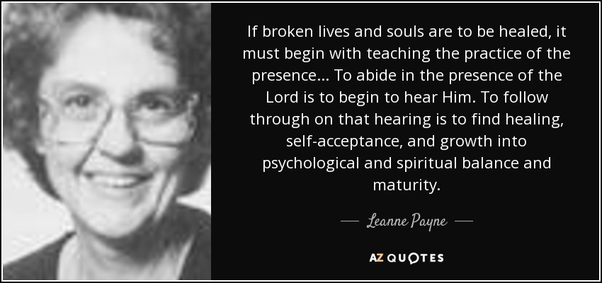 If broken lives and souls are to be healed, it must begin with teaching the practice of the presence... To abide in the presence of the Lord is to begin to hear Him. To follow through on that hearing is to find healing, self-acceptance, and growth into psychological and spiritual balance and maturity. - Leanne Payne