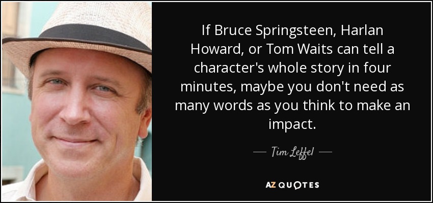 If Bruce Springsteen, Harlan Howard, or Tom Waits can tell a character's whole story in four minutes, maybe you don't need as many words as you think to make an impact. - Tim Leffel