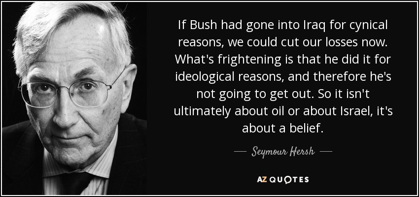 If Bush had gone into Iraq for cynical reasons, we could cut our losses now. What's frightening is that he did it for ideological reasons, and therefore he's not going to get out. So it isn't ultimately about oil or about Israel, it's about a belief. - Seymour Hersh