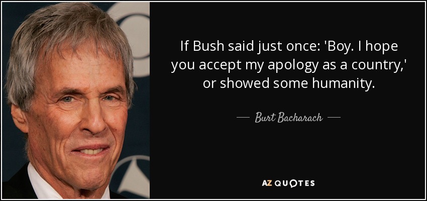 If Bush said just once: 'Boy. I hope you accept my apology as a country,' or showed some humanity. - Burt Bacharach