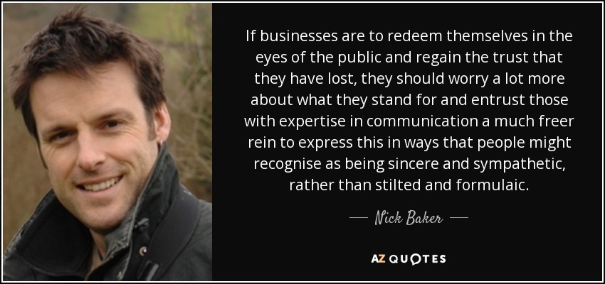 If businesses are to redeem themselves in the eyes of the public and regain the trust that they have lost, they should worry a lot more about what they stand for and entrust those with expertise in communication a much freer rein to express this in ways that people might recognise as being sincere and sympathetic, rather than stilted and formulaic. - Nick Baker
