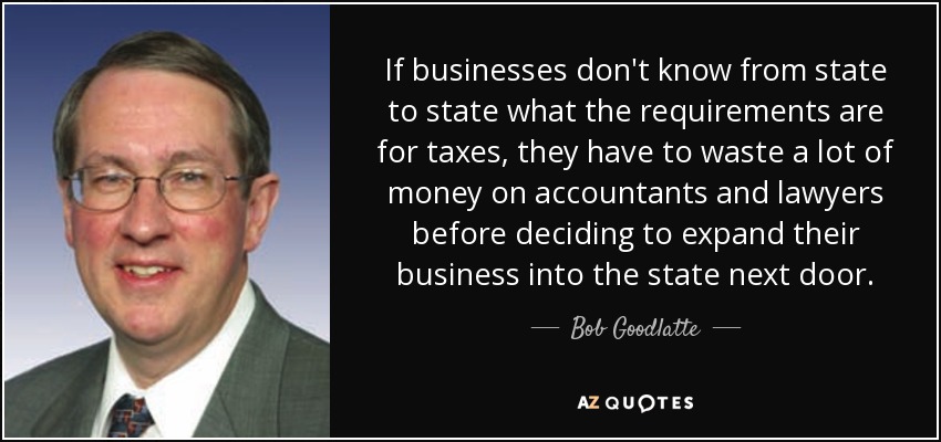 If businesses don't know from state to state what the requirements are for taxes, they have to waste a lot of money on accountants and lawyers before deciding to expand their business into the state next door. - Bob Goodlatte