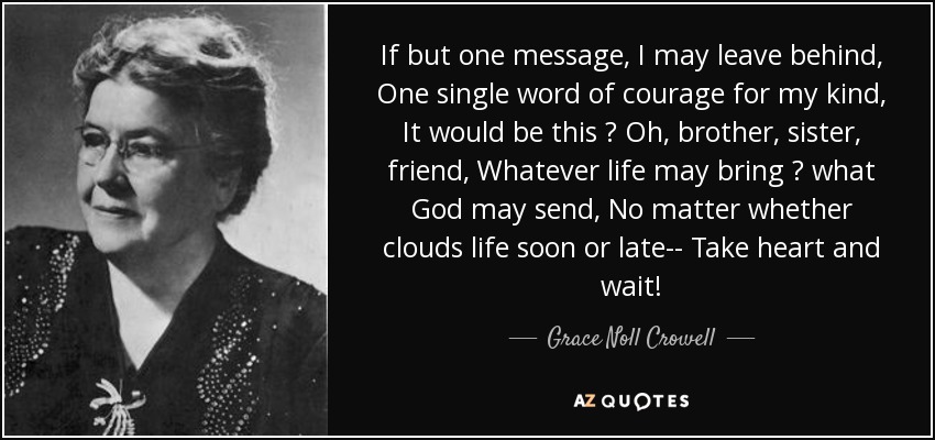 If but one message, I may leave behind, One single word of courage for my kind, It would be this  Oh, brother, sister, friend, Whatever life may bring  what God may send, No matter whether clouds life soon or late-- Take heart and wait! - Grace Noll Crowell