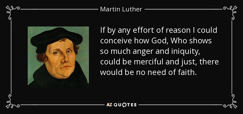 If by any effort of reason I could conceive how God, Who shows so much anger and iniquity, could be merciful and just, there would be no need of faith. - Martin Luther