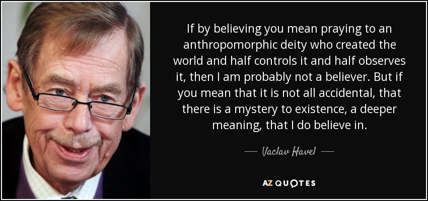 If by believing you mean praying to an anthropomorphic deity who created the world and half controls it and half observes it, then I am probably not a believer. But if you mean that it is not all accidental, that there is a mystery to existence, a deeper meaning, that I do believe in. - Vaclav Havel