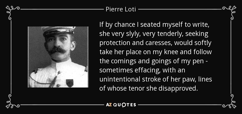 If by chance I seated myself to write, she very slyly, very tenderly, seeking protection and caresses, would softly take her place on my knee and follow the comings and goings of my pen - sometimes effacing, with an unintentional stroke of her paw, lines of whose tenor she disapproved. - Pierre Loti
