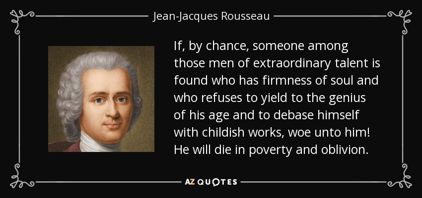 If, by chance, someone among those men of extraordinary talent is found who has firmness of soul and who refuses to yield to the genius of his age and to debase himself with childish works, woe unto him! He will die in poverty and oblivion. - Jean-Jacques Rousseau