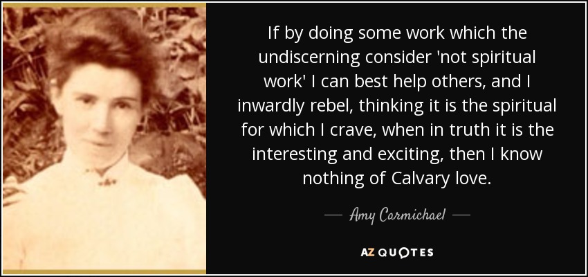 If by doing some work which the undiscerning consider 'not spiritual work' I can best help others, and I inwardly rebel, thinking it is the spiritual for which I crave, when in truth it is the interesting and exciting, then I know nothing of Calvary love. - Amy Carmichael