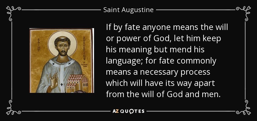 If by fate anyone means the will or power of God, let him keep his meaning but mend his language; for fate commonly means a necessary process which will have its way apart from the will of God and men. - Saint Augustine