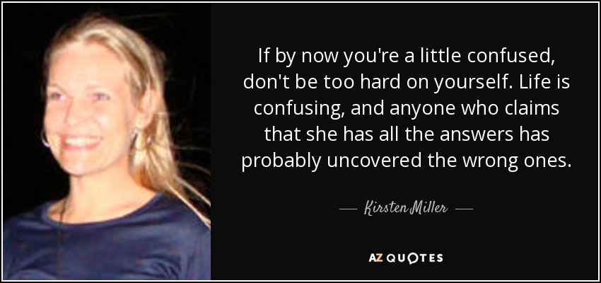 If by now you're a little confused, don't be too hard on yourself. Life is confusing, and anyone who claims that she has all the answers has probably uncovered the wrong ones. - Kirsten Miller