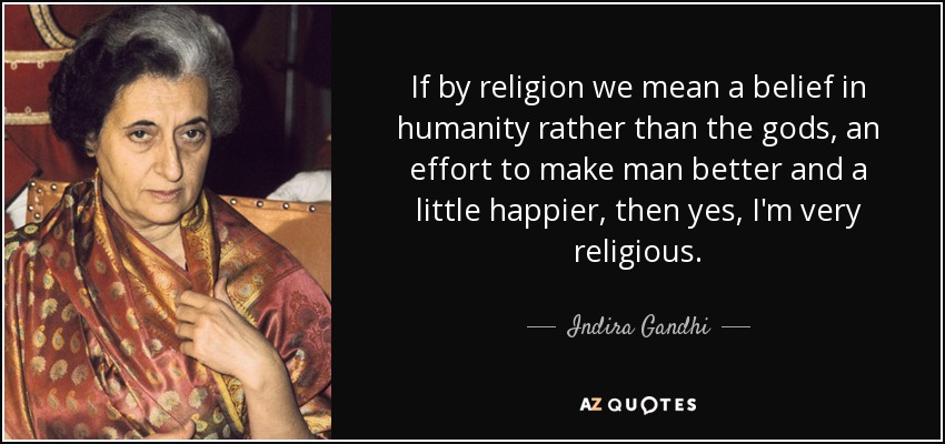 If by religion we mean a belief in humanity rather than the gods, an effort to make man better and a little happier, then yes, I'm very religious. - Indira Gandhi