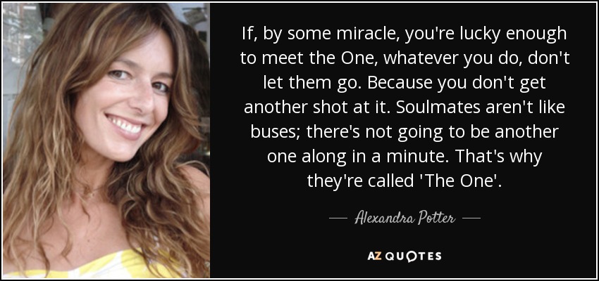 If, by some miracle, you're lucky enough to meet the One, whatever you do, don't let them go. Because you don't get another shot at it. Soulmates aren't like buses; there's not going to be another one along in a minute. That's why they're called 'The One'. - Alexandra Potter