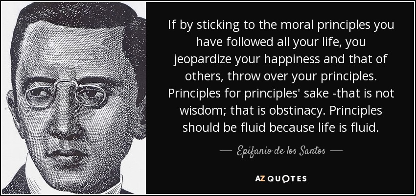 If by sticking to the moral principles you have followed all your life, you jeopardize your happiness and that of others, throw over your principles. Principles for principles' sake -that is not wisdom; that is obstinacy. Principles should be fluid because life is fluid. - Epifanio de los Santos