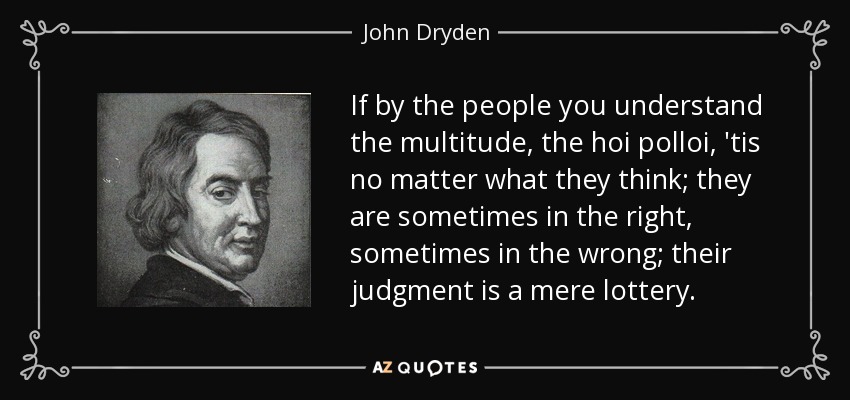 If by the people you understand the multitude, the hoi polloi, 'tis no matter what they think; they are sometimes in the right, sometimes in the wrong; their judgment is a mere lottery. - John Dryden