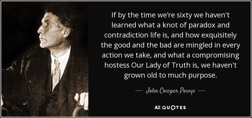 If by the time we're sixty we haven't learned what a knot of paradox and contradiction life is, and how exquisitely the good and the bad are mingled in every action we take, and what a compromising hostess Our Lady of Truth is, we haven't grown old to much purpose. - John Cowper Powys