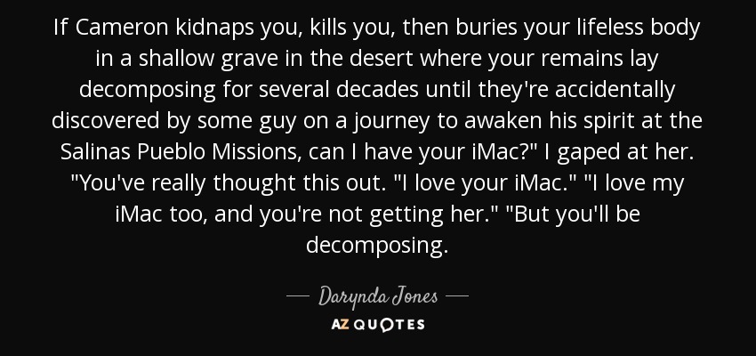 If Cameron kidnaps you, kills you, then buries your lifeless body in a shallow grave in the desert where your remains lay decomposing for several decades until they're accidentally discovered by some guy on a journey to awaken his spirit at the Salinas Pueblo Missions, can I have your iMac?